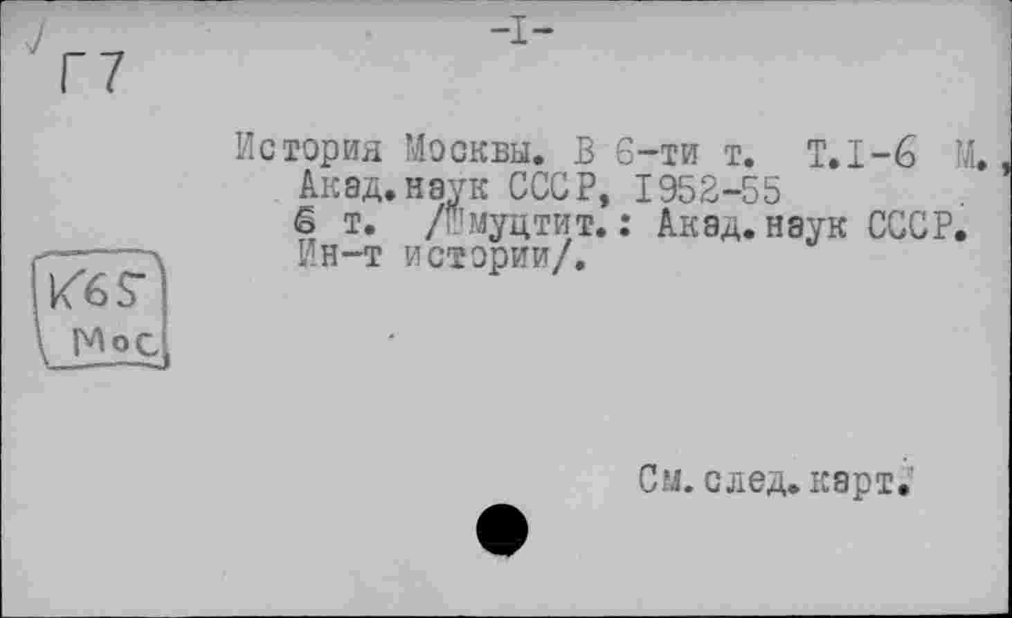 ﻿Г7
Кб F1
История Москвы. В 6-ти т. Т.1-6 М.
Акад.наук СССР, 1952-55
6 т. /и’муцтит. : Акад, наук СССР. Ин-т истории/.
См. след. карт.